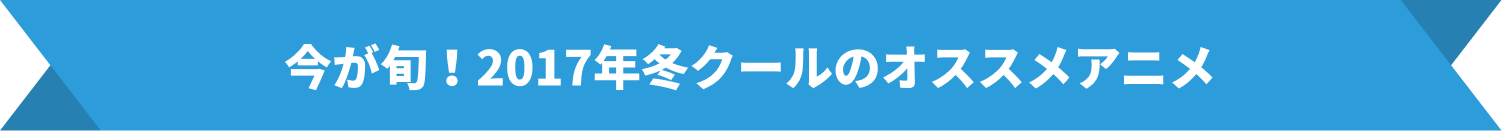 今が旬！2017年冬クールのオススメアニメ